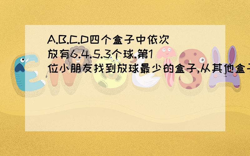 A.B.C.D四个盒子中依次放有6.4.5.3个球.第1位小朋友找到放球最少的盒子,从其他盒子中各取一个球放入这个