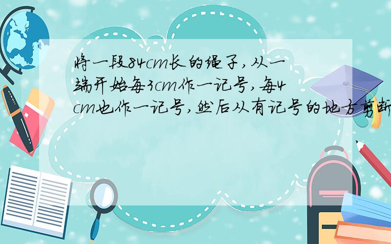 将一段84cm长的绳子,从一端开始每3cm作一记号,每4cm也作一记号,然后从有记号的地方剪断,则这段绳子共将一段84cm长的绳子,从一端开始每3cm作一记号,每4cm也作一记号,然后从有记号的地方剪断,