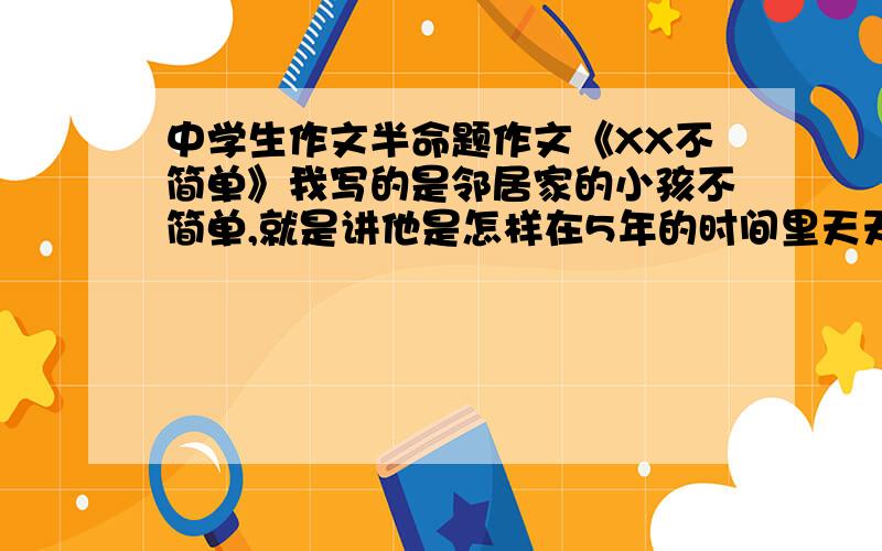 中学生作文半命题作文《XX不简单》我写的是邻居家的小孩不简单,就是讲他是怎样在5年的时间里天天坚持练钢琴最后弹得很好而当时嘲笑他的我却已经完全放弃了钢琴了主要是通过对比来写