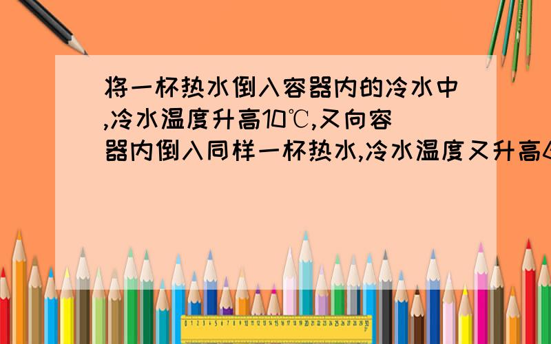 将一杯热水倒入容器内的冷水中,冷水温度升高10℃,又向容器内倒入同样一杯热水,冷水温度又升高6℃,若再向容器内倒入同样一杯热水,则冷水将再升高（不计热损失）_______.（答案为4℃）