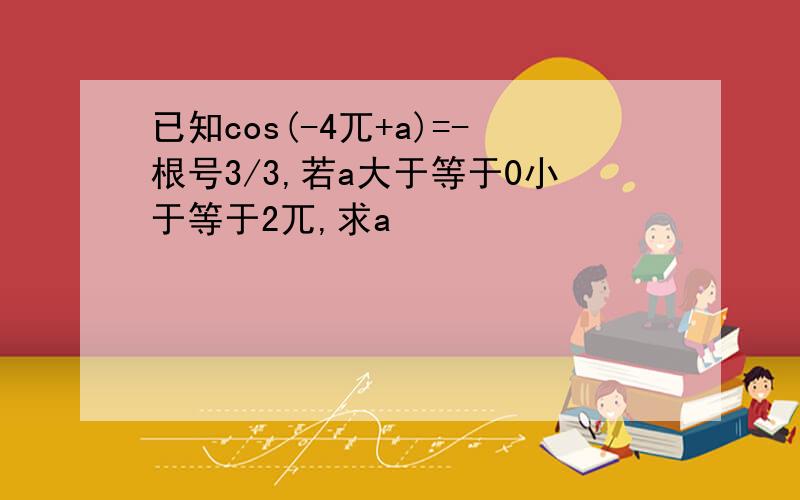 已知cos(-4兀+a)=-根号3/3,若a大于等于0小于等于2兀,求a