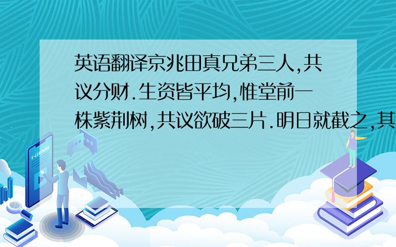 英语翻译京兆田真兄弟三人,共议分财.生资皆平均,惟堂前一株紫荆树,共议欲破三片.明日就截之,其树即枯死,状如火然.真往见之,大惊,谓诸弟曰：“树木同株,闻将分斫,所以憔悴,是人不知木也