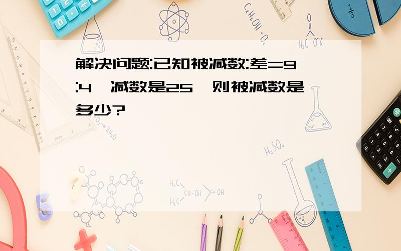 解决问题:已知被减数:差=9:4,减数是25,则被减数是多少?