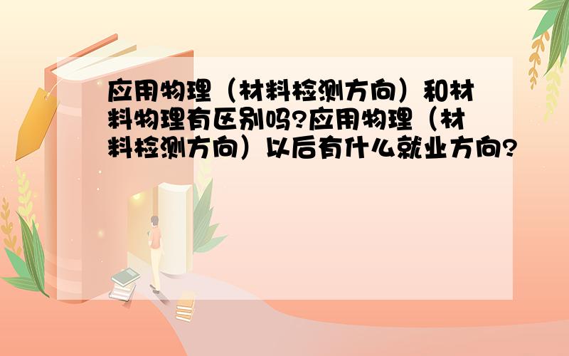 应用物理（材料检测方向）和材料物理有区别吗?应用物理（材料检测方向）以后有什么就业方向?