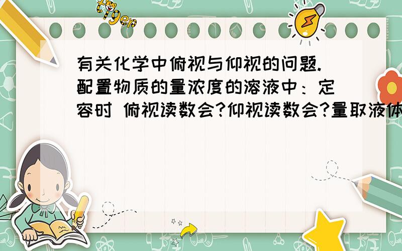 有关化学中俯视与仰视的问题.配置物质的量浓度的溶液中：定容时 俯视读数会?仰视读数会?量取液体溶质时 俯视读数会?仰视读数会?用量筒量取液体中：俯视读数会?仰视读数会?这3种~完全