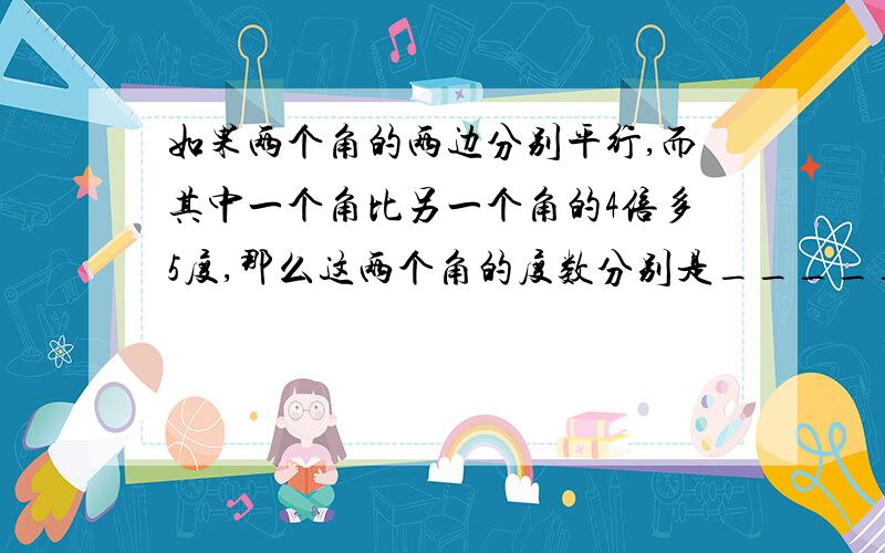 如果两个角的两边分别平行,而其中一个角比另一个角的4倍多5度,那么这两个角的度数分别是_____,尽量有图表达,更能明白些