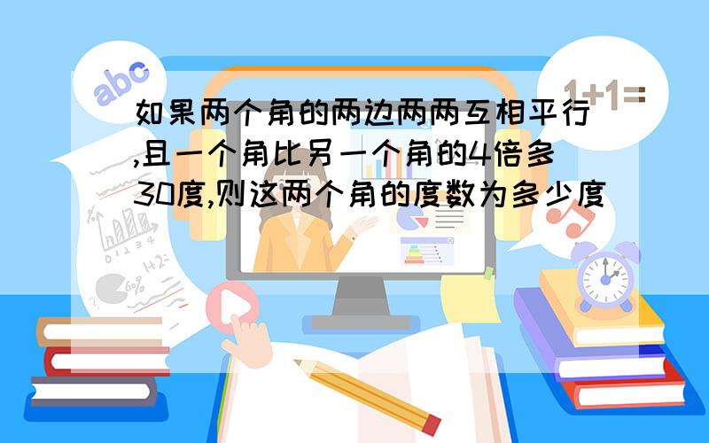 如果两个角的两边两两互相平行,且一个角比另一个角的4倍多30度,则这两个角的度数为多少度