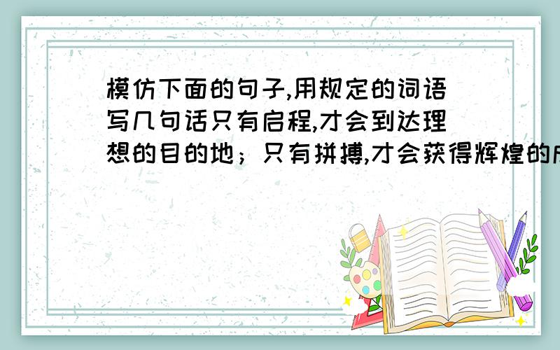 模仿下面的句子,用规定的词语写几句话只有启程,才会到达理想的目的地；只有拼搏,才会获得辉煌的成功；只有播种,才会有收获；只有追求,才能品味精彩人生.只有.才...；只有...才...；只有