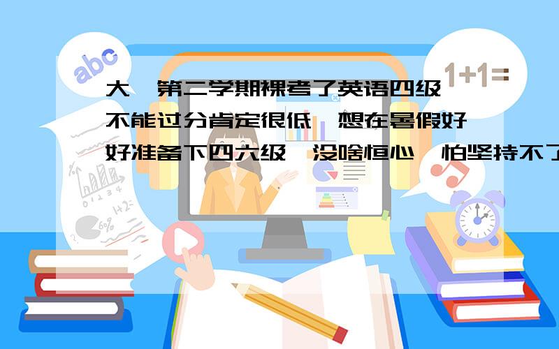 大一第二学期裸考了英语四级,不能过分肯定很低,想在暑假好好准备下四六级,没啥恒心,怕坚持不了,有没啥针对这方面的辅助方法?