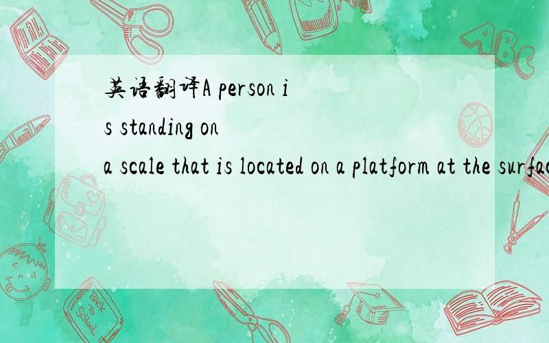 英语翻译A person is standing on a scale that is located on a platform at the surface of the earh.The platform is supported by a machine that can move the platform up and down at various accelerations while keeping it level.If the person's weight