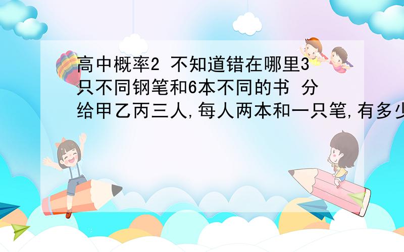 高中概率2 不知道错在哪里3只不同钢笔和6本不同的书 分给甲乙丙三人,每人两本和一只笔,有多少种不同的分法? 先看笔 分给三个人A33=6在 看书(1) C62C42C22=90(2)A33=6可知90*6=540种      结果就应该