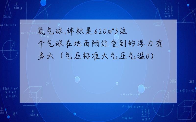 氢气球,体积是620m^3这个气球在地面附近受到的浮力有多大（气压标准大气压气温0)