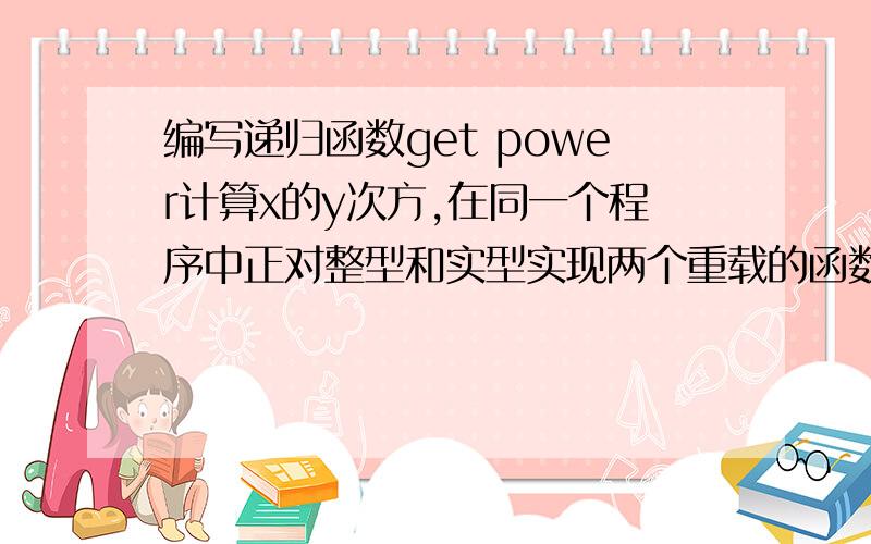 编写递归函数get power计算x的y次方,在同一个程序中正对整型和实型实现两个重载的函数int getpower(int x,inty);double getpower(double x,int y);