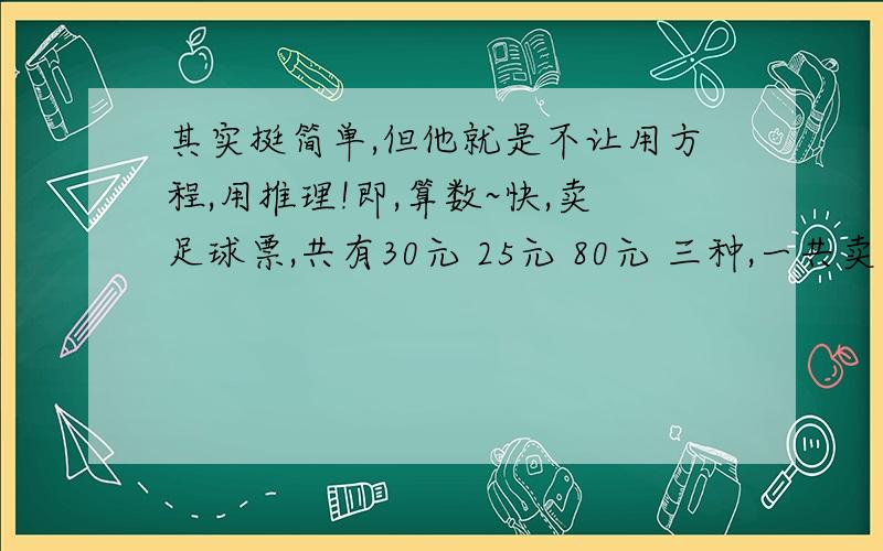 其实挺简单,但他就是不让用方程,用推理!即,算数~快,卖足球票,共有30元 25元 80元 三种,一共卖出300张,收入15300元,问各卖出多少张?（提示,可以把50元和80元看成65元算）甲乙同时从A地出发到B地