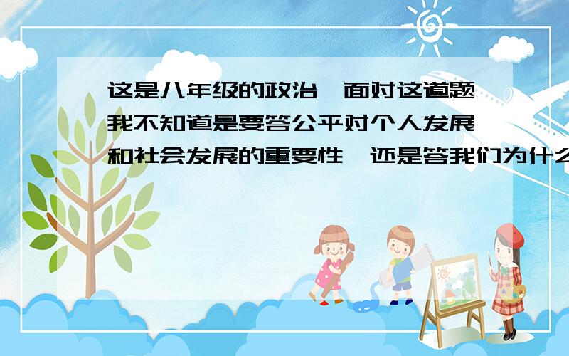 这是八年级的政治,面对这道题我不知道是要答公平对个人发展和社会发展的重要性,还是答我们为什么要自觉树立公平合作意识