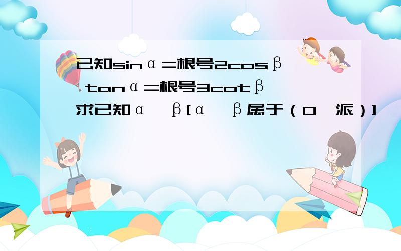 已知sinα=根号2cosβ tanα=根号3cotβ 求已知α、β[α、β属于（0,派）]