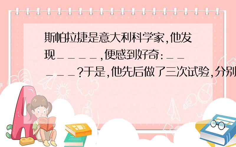 斯帕拉捷是意大利科学家,他发现____,便感到好奇:_____?于是,他先后做了三次试验,分别是__、__、__最后他发现____!在“_____”填上合适的词或句