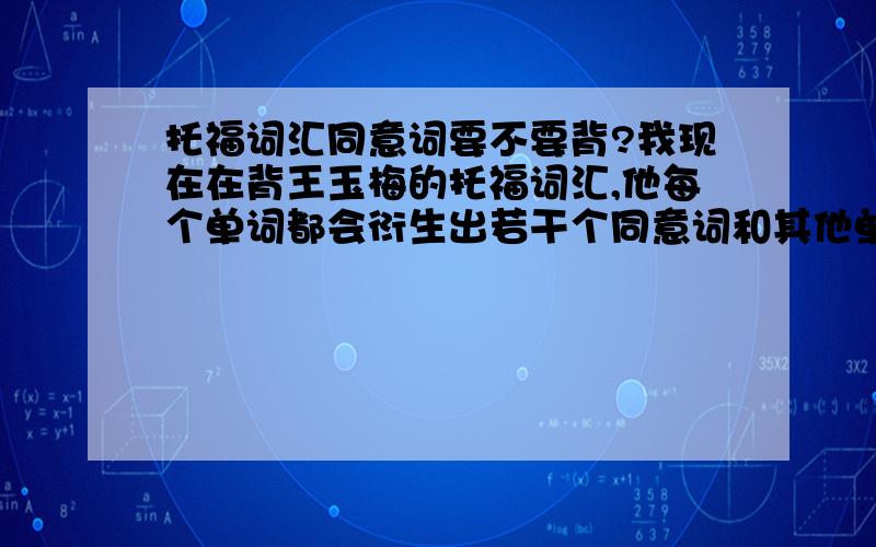 托福词汇同意词要不要背?我现在在背王玉梅的托福词汇,他每个单词都会衍生出若干个同意词和其他单词.致使我背得超慢!我一个list要背两到三个小时…这情况正常吗?同意词要背吗?有什么提