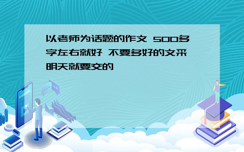 以老师为话题的作文 500多字左右就好 不要多好的文采 明天就要交的