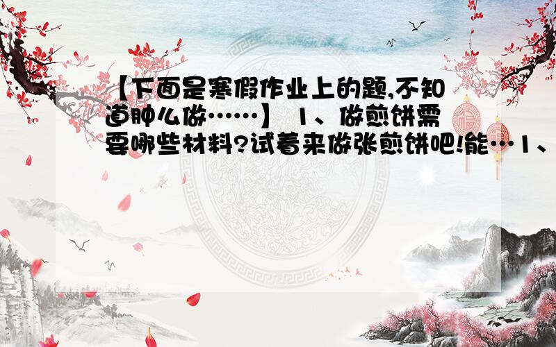 【下面是寒假作业上的题,不知道肿么做……】 1、做煎饼需要哪些材料?试着来做张煎饼吧!能…1、做煎饼需要哪些材料?试着来做张煎饼吧!能把做煎饼的方法介绍给大家吗?（简短一点,）