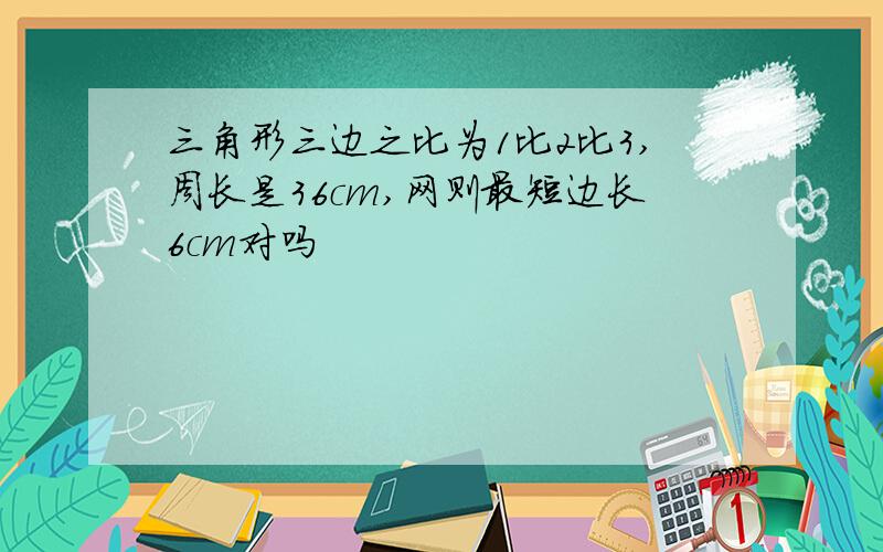 三角形三边之比为1比2比3,周长是36cm,网则最短边长6cm对吗