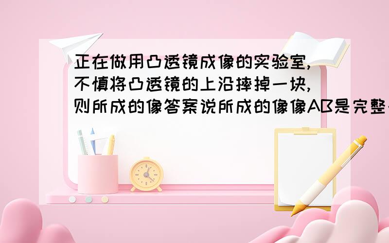 正在做用凸透镜成像的实验室,不慎将凸透镜的上沿摔掉一块,则所成的像答案说所成的像像AB是完整的,亮度较暗,为什么 凸透镜摔掉一块之后 摔掉那的光线汇聚不到一起了 就不能成像了?