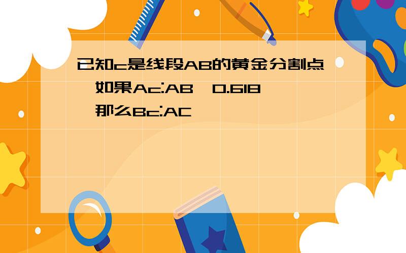 已知c是线段AB的黄金分割点,如果Ac:AB≈0.618,那么Bc:AC≈