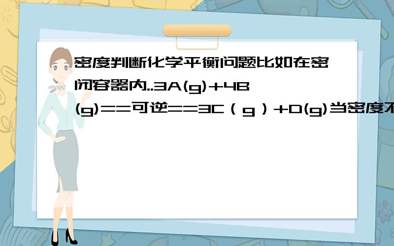 密度判断化学平衡问题比如在密闭容器内..3A(g)+4B(g)==可逆==3C（g）+D(g)当密度不变的时候,能判断化学达到平衡吗?密度是    质量            ----------              体积根据质量守恒定律,质量不变,那