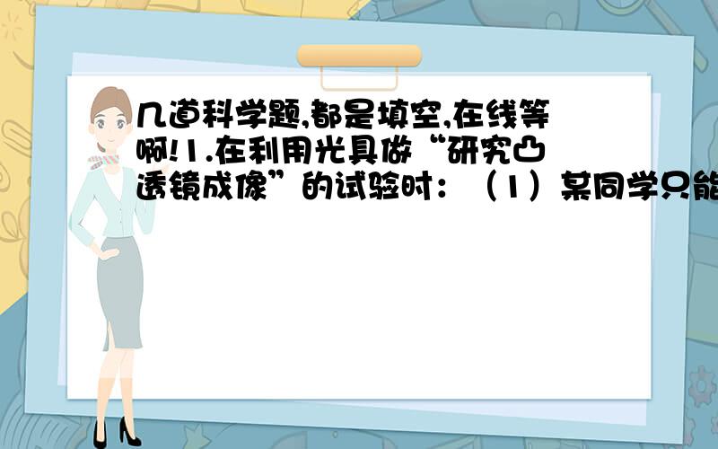 几道科学题,都是填空,在线等啊!1.在利用光具做“研究凸透镜成像”的试验时：（1）某同学只能在光屏下边缘看到一个残缺的像,这是由于烛焰、透镜、光屏三者的中心___________的缘故,如果不