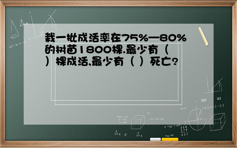 栽一批成活率在75%—80%的树苗1800棵.最少有（ ）棵成活,最少有（ ）死亡?