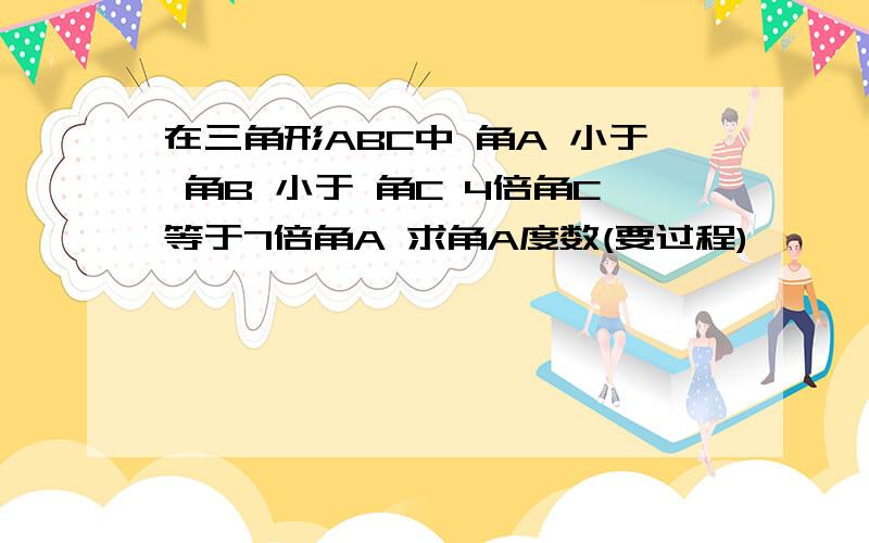 在三角形ABC中 角A 小于 角B 小于 角C 4倍角C等于7倍角A 求角A度数(要过程)