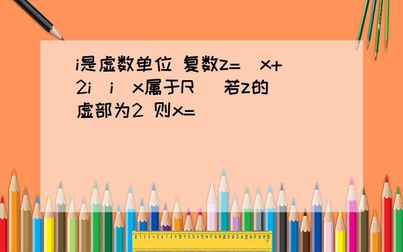 i是虚数单位 复数z=(x+2i)i(x属于R) 若z的虚部为2 则x=