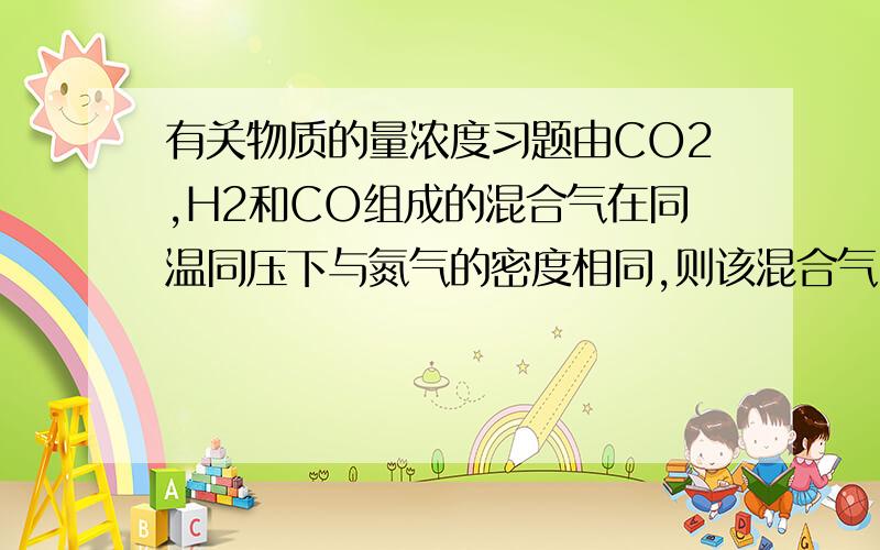 有关物质的量浓度习题由CO2,H2和CO组成的混合气在同温同压下与氮气的密度相同,则该混合气中CO2,H2和CO的体积比为多少?、