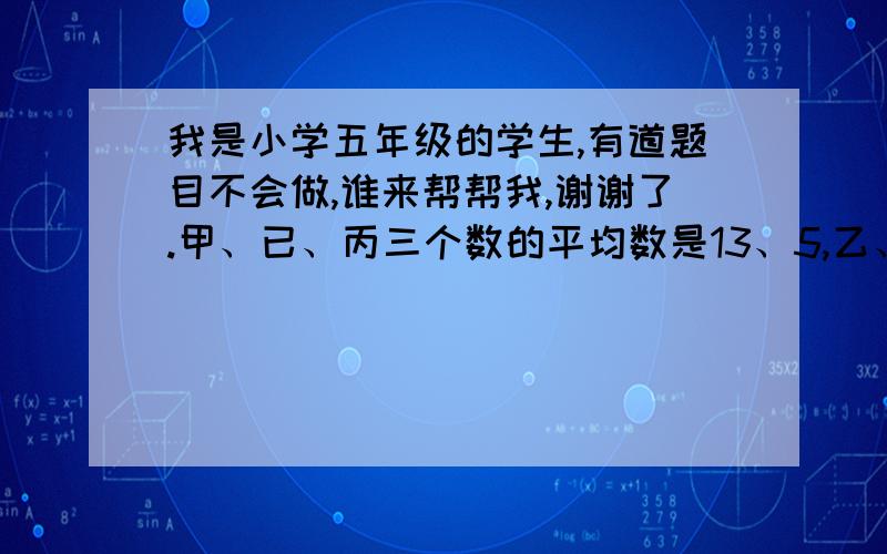 我是小学五年级的学生,有道题目不会做,谁来帮帮我,谢谢了.甲、已、丙三个数的平均数是13、5,乙、丙两数的平均数是14、2,甲数是多少?