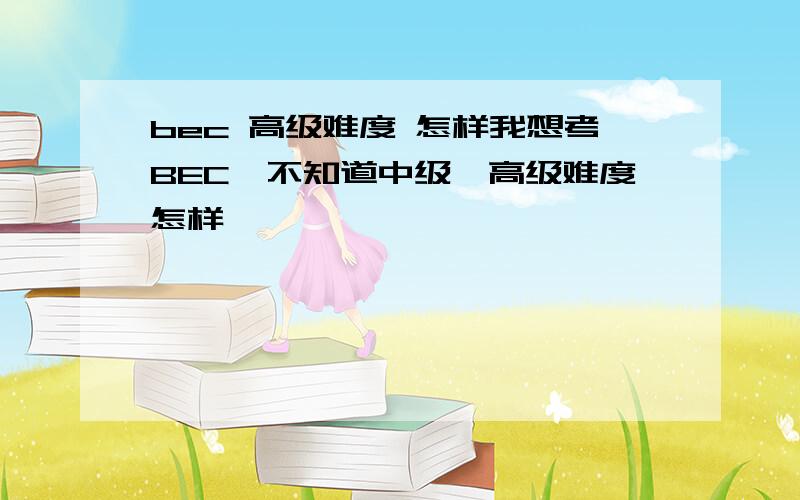 bec 高级难度 怎样我想考BEC,不知道中级、高级难度怎样