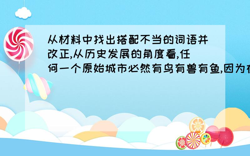 从材料中找出搭配不当的词语并改正,从历史发展的角度看,任何一个原始城市必然有鸟有兽有鱼,因为在同一片蓝天下,同饮一江水,共同生长在一块土地之上；只是,由于人类的霸道和生存环境