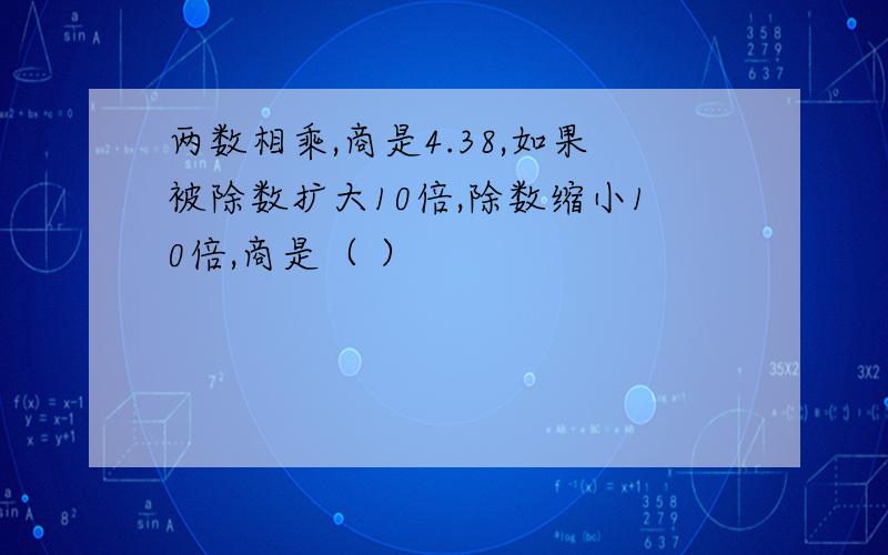 两数相乘,商是4.38,如果被除数扩大10倍,除数缩小10倍,商是（ ）