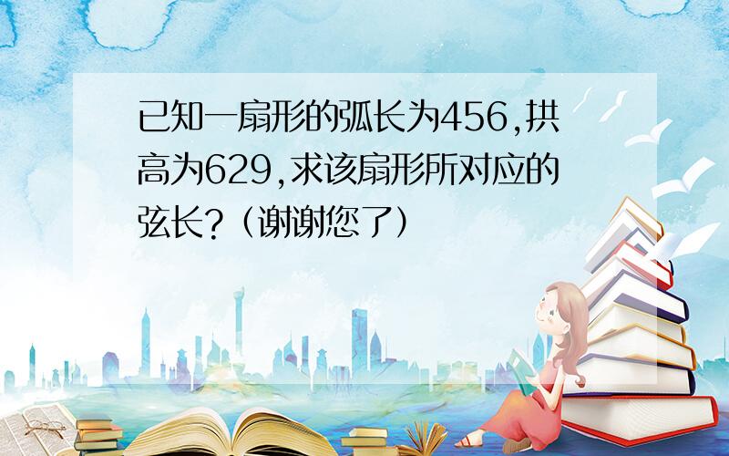 已知一扇形的弧长为456,拱高为629,求该扇形所对应的弦长?（谢谢您了）