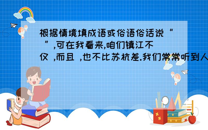 根据情境填成语或俗语俗话说“ ”,可在我看来,咱们镇江不仅 ,而且 ,也不比苏杭差.我们常常听到人们这样夸赞镇江的美食“ ”“ ”“ ”