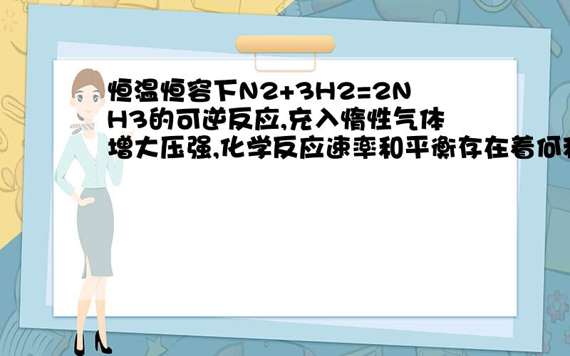 恒温恒容下N2+3H2=2NH3的可逆反应,充入惰性气体增大压强,化学反应速率和平衡存在着何种关系?从化学反应速率角度来说,充入惰性气体后虽然压强增大,但浓度未增加,反应速率应该未变.从平衡