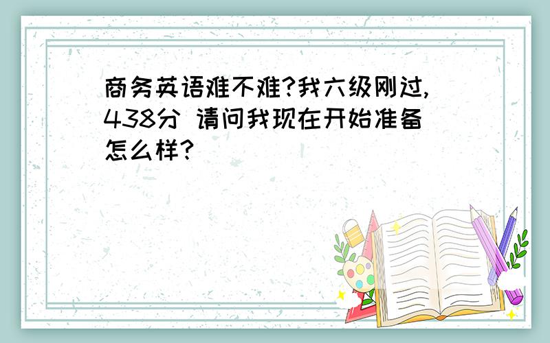 商务英语难不难?我六级刚过,438分 请问我现在开始准备怎么样?