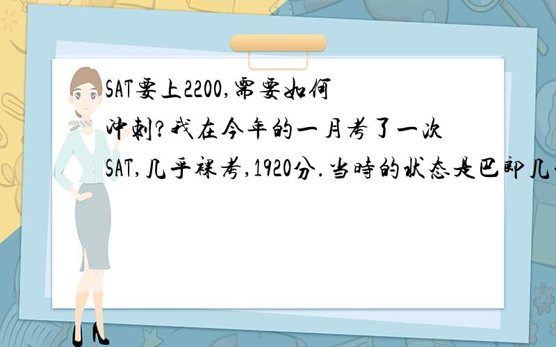 SAT要上2200,需要如何冲刺?我在今年的一月考了一次SAT,几乎裸考,1920分.当时的状态是巴郎几乎没背.作文8分,阅读540,语法640,其中语法选择错5个.今年五月份我打算再考一次SAT,目标是上2200.现在