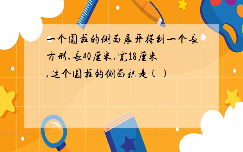 一个圆柱的侧面展开得到一个长方形,长40厘米,宽18厘米,这个圆柱的侧面积是()