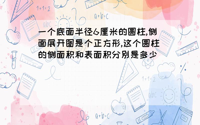 一个底面半径6厘米的圆柱,侧面展开图是个正方形,这个圆柱的侧面积和表面积分别是多少