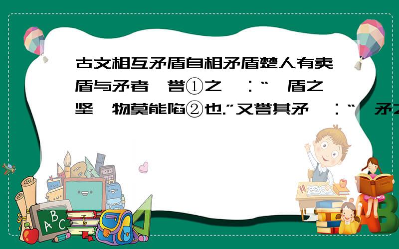 古文相互矛盾自相矛盾楚人有卖盾与矛者,誉①之曰：“吾盾之坚,物莫能陷②也.”又誉其矛曰：“吾矛之利,於物③无不陷也.”或曰：“以子之矛,陷子之盾,何如?”其人弗④能应也.夫⑤不可