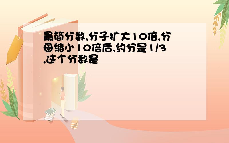 最简分数,分子扩大10倍,分母缩小10倍后,约分是1/3,这个分数是