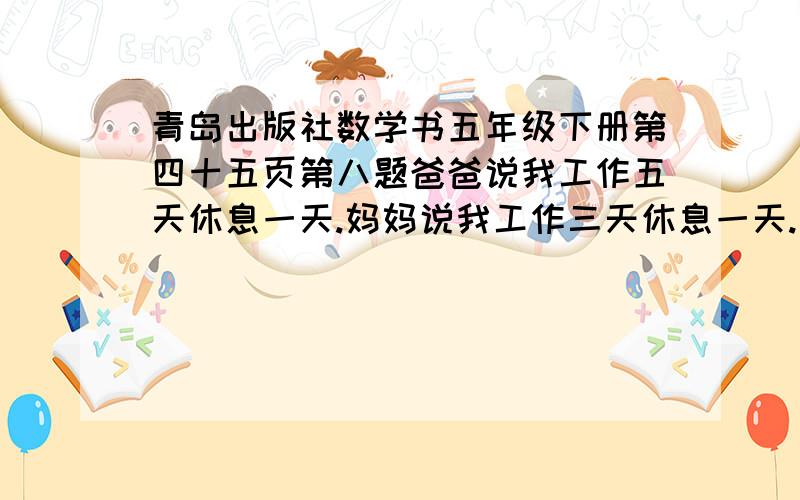 青岛出版社数学书五年级下册第四十五页第八题爸爸说我工作五天休息一天.妈妈说我工作三天休息一天.孩子说至少再过几天,我们又可以一起出来玩儿