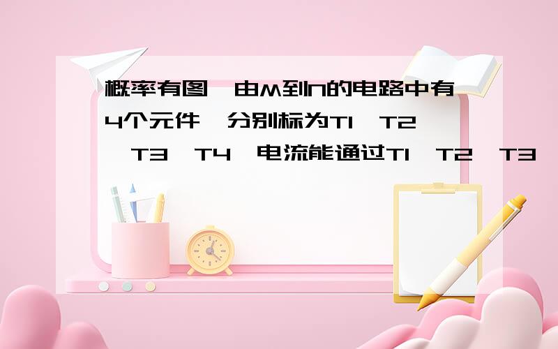 概率有图,由M到N的电路中有4个元件,分别标为T1,T2,T3,T4,电流能通过T1,T2,T3,T4的概率都是0.9,电流能否通过各元件相互独立.求电流能在M与N之间通过的概率,您答题时T上方横线打不出就打比如P（T4