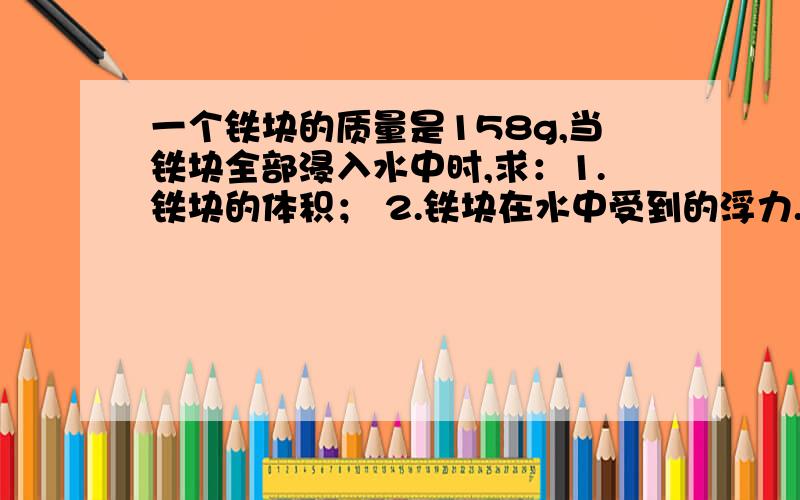 一个铁块的质量是158g,当铁块全部浸入水中时,求：1.铁块的体积； 2.铁块在水中受到的浮力.（ρ铁=7.9x10³kg/m³ ）（g=10N/kg）