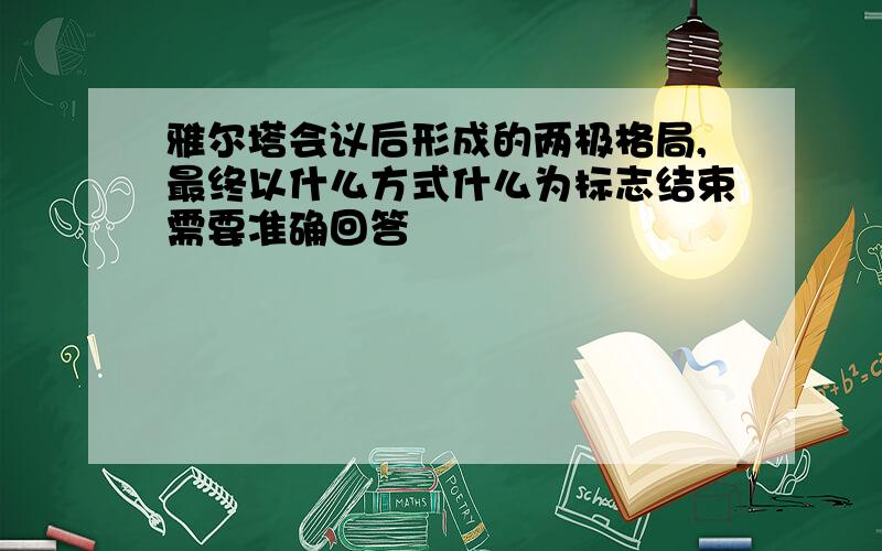 雅尔塔会议后形成的两极格局,最终以什么方式什么为标志结束需要准确回答